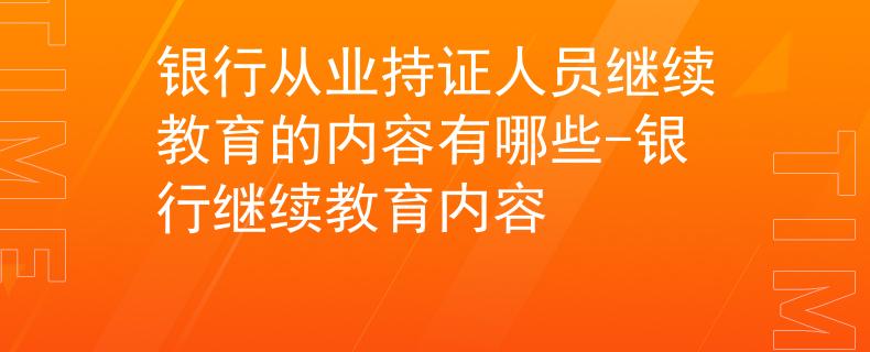 银行从业持证人员继续教育的内容有哪些-银行继续教育内容