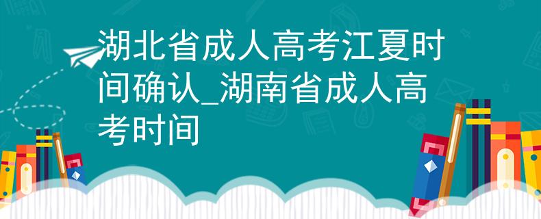 湖北省成人高考江夏时间确认_湖南省成人高考时间