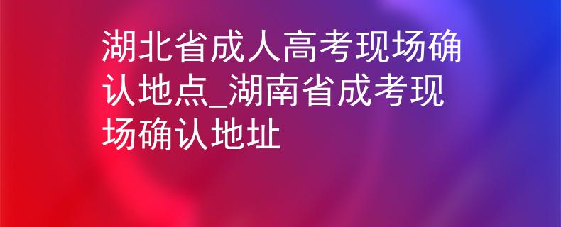 湖北省成人高考现场确认地点_湖南省成考现场确认地址