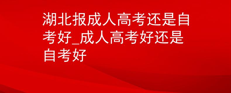 湖北报成人高考还是自考好_成人高考好还是自考好