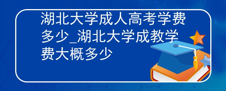 湖北大学成人高考学费多少_湖北大学成教学费大概多少