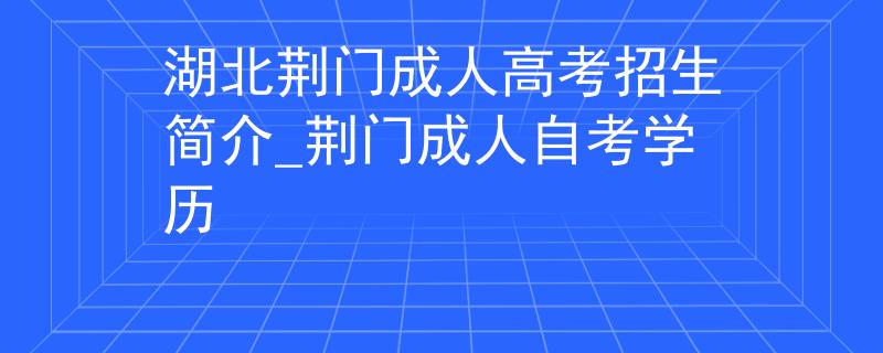 湖北荆门成人高考招生简介_荆门成人自考学历