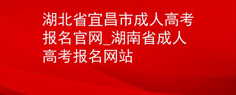 湖北省宜昌市成人高考报名官网_湖南省成人高考报名网站