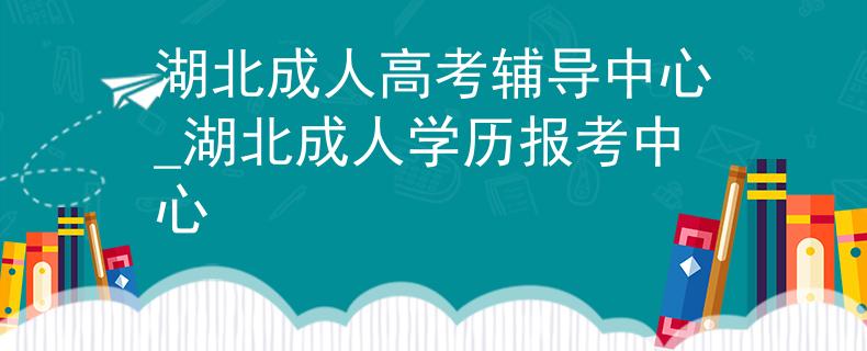 湖北成人高考辅导中心_湖北成人学历报考中心