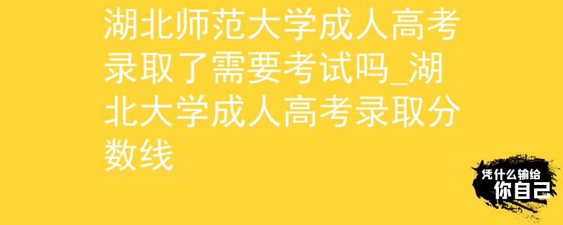 湖北师范大学成人高考录取了需要考试吗_湖北大学成人高考录取分数线
