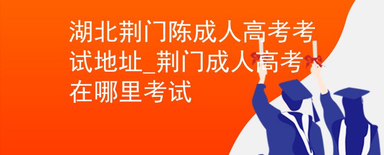 湖北荆门陈成人高考考试地址_荆门成人高考在哪里考试