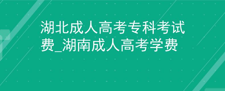 湖北成人高考专科考试费_湖南成人高考学费 湖北成人高考专科考试费_湖南成人高考学费