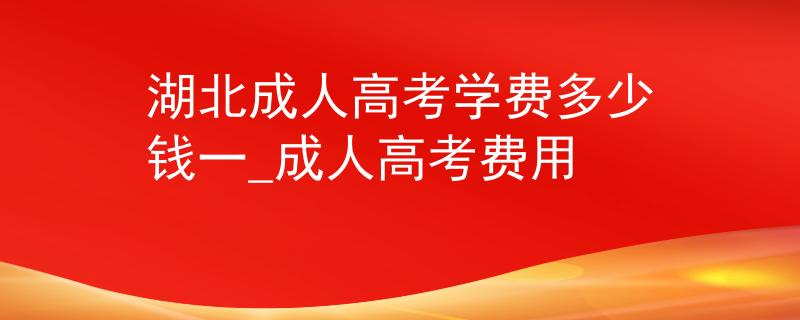 湖北成人高考学费多少钱一_成人高考费用 湖北成人高考学费多少钱一_成人高考费用
