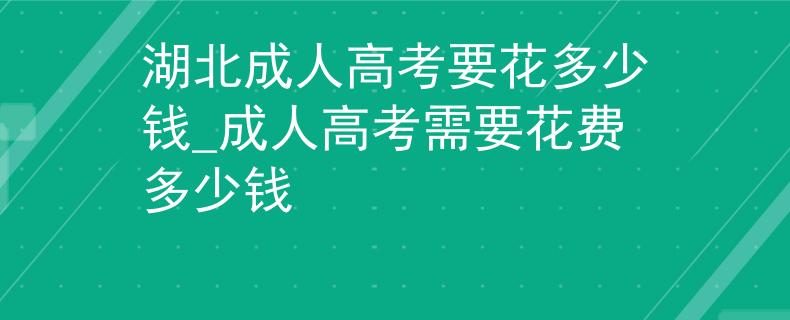 湖北成人高考要花多少钱_成人高考需要花费多少钱 湖北成人高考要花多少钱_成人高考需要花费多少钱