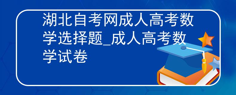 湖北自考网成人高考数学选择题_成人高考数学试卷 湖北自考网成人高考数学选择题_成人高考数学试卷