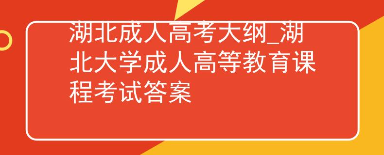 湖北成人高考大纲_湖北大学成人高等教育课程考试答案