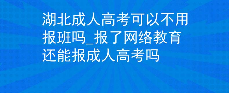 湖北成人高考可以不用报班吗_报了网络教育还能报成人高考吗