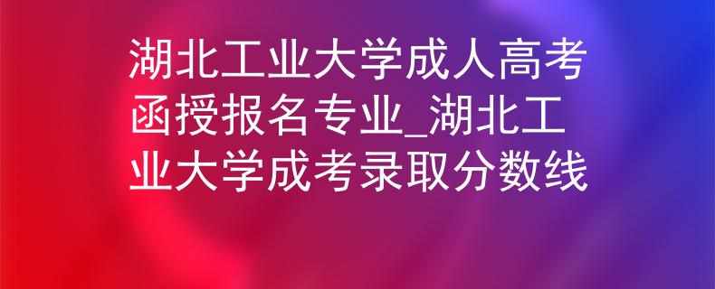 湖北工业大学成人高考函授报名专业_湖北工业大学成考录取分数线