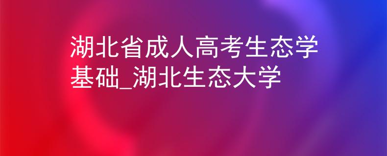 湖北省成人高考生态学基础_湖北生态大学 湖北省成人高考生态学基础_湖北生态大学