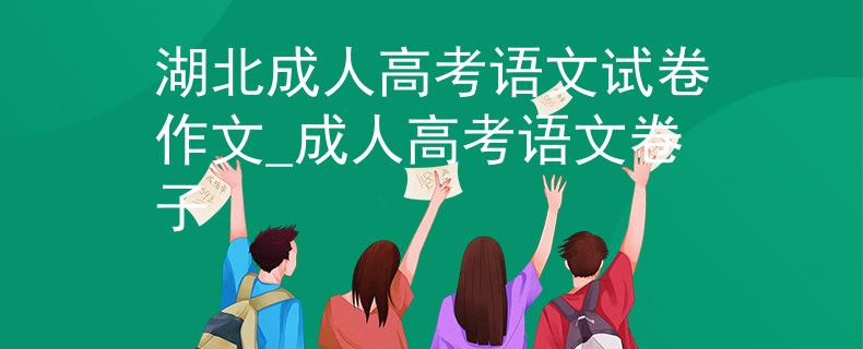 湖北成人高考语文试卷作文_成人高考语文卷子 湖北成人高考语文试卷作文_成人高考语文卷子