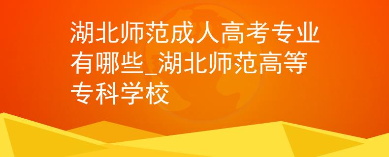 湖北师范成人高考专业有哪些_湖北师范高等专科学校