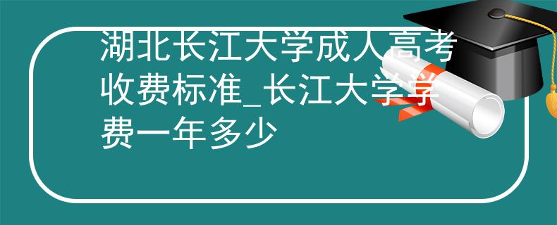 湖北长江大学成人高考收费标准_长江大学学费一年多少