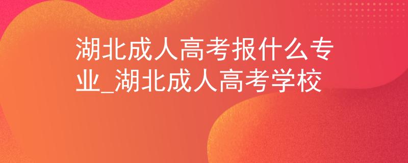 湖北成人高考报什么专业_湖北成人高考学校 湖北成人高考报什么专业_湖北成人高考学校