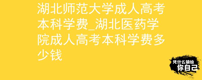 湖北师范大学成人高考本科学费_湖北医药学院成人高考本科学费多少钱