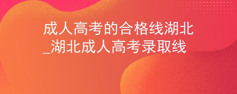 成人高考的合格线湖北_湖北成人高考录取线 成人高考的合格线湖北_湖北成人高考录取线