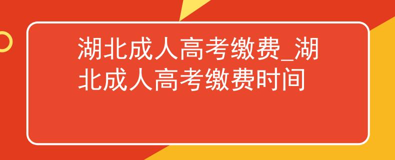 湖北成人高考缴费_湖北成人高考缴费时间