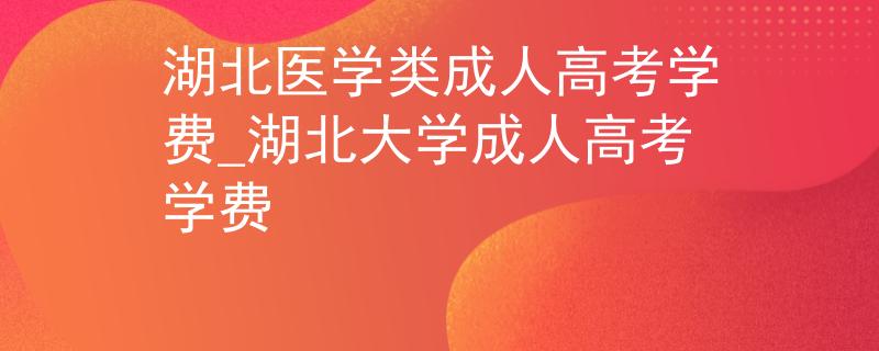 湖北医学类成人高考学费_湖北大学成人高考学费