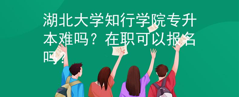 湖北大学知行学院专升本难吗？在职可以报名吗？