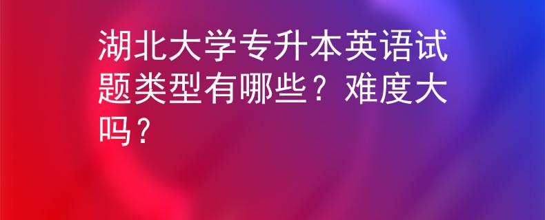 湖北大学专升本英语试题类型有哪些？难度大吗？