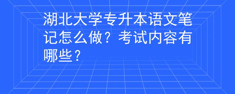 湖北大学专升本语文笔记怎么做？考试内容有哪些？