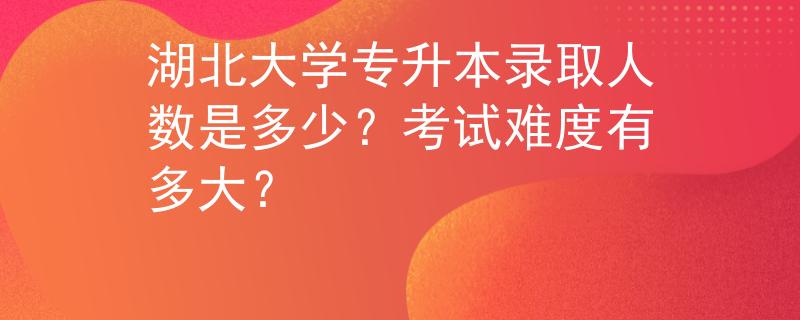 湖北大学专升本录取人数是多少？考试难度有多大？