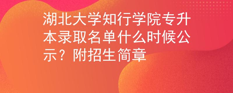 湖北大学知行学院专升本录取名单什么时候公示？附招生简章
