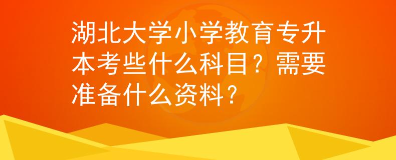 湖北大学小学教育专升本考些什么科目？需要准备什么资料？