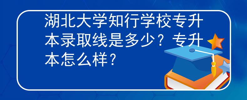 湖北大学知行学校专升本录取线是多少？专升本怎么样？
