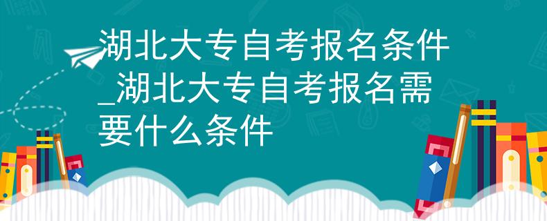 湖北大专自考报名条件_湖北大专自考报名需要什么条件