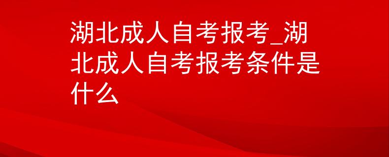 湖北成人自考报考_湖北成人自考报考条件是什么