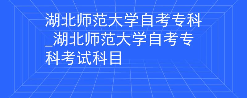 湖北师范大学自考专科_湖北师范大学自考专科考试科目