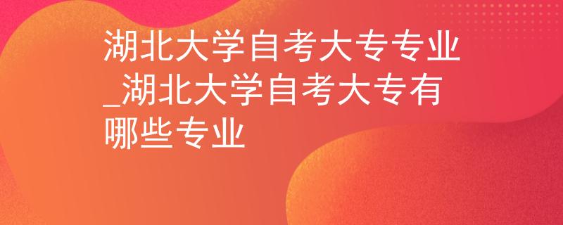 湖北大学自考大专专业_湖北大学自考大专有哪些专业