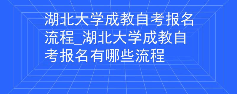 湖北大学成教自考报名流程_湖北大学成教自考报名有哪些流程