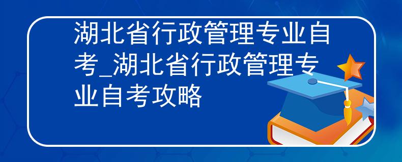 湖北省行政管理专业自考_湖北省行政管理专业自考攻略