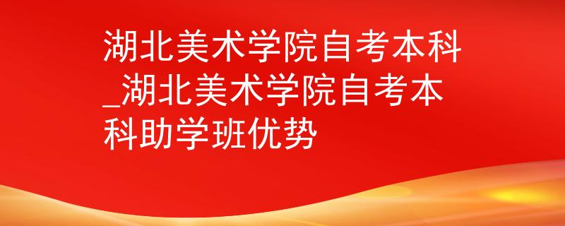 湖北美术学院自考本科_湖北美术学院自考本科助学班优势