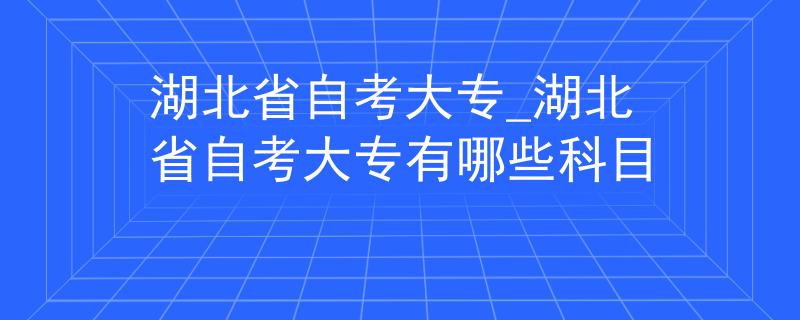 湖北省自考大专_湖北省自考大专有哪些科目