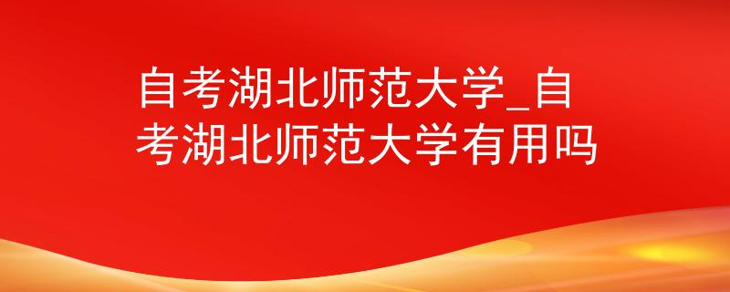 自考湖北师范大学_自考湖北师范大学有用吗