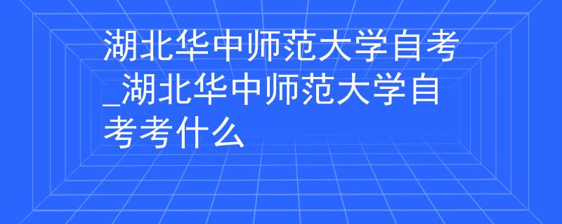 湖北华中师范大学自考_湖北华中师范大学自考考什么