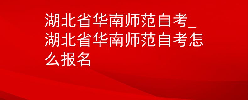 湖北省华南师范自考_湖北省华南师范自考怎么报名