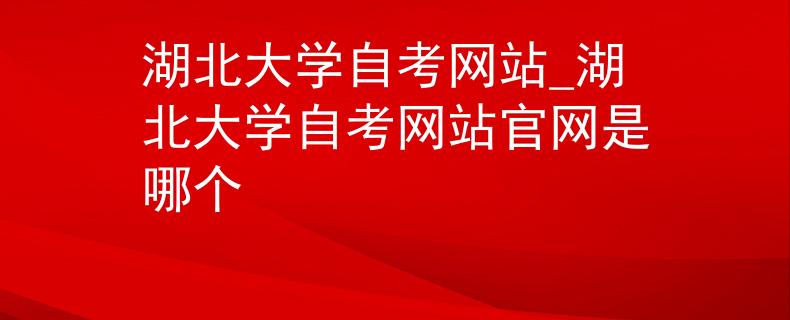 湖北大学自考网站_湖北大学自考网站官网是哪个
