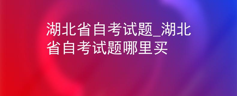 湖北省自考试题_湖北省自考试题哪里买