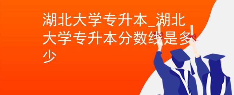 湖北大学专升本_湖北大学专升本分数线是多少