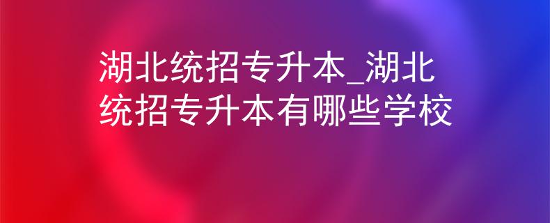 湖北统招专升本_湖北统招专升本有哪些学校