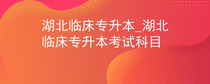 湖北临床专升本_湖北临床专升本考试科目
