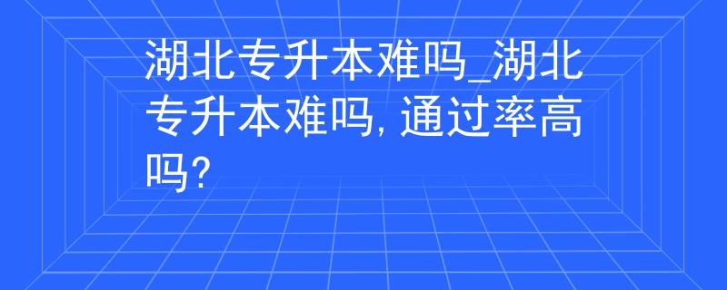湖北专升本难吗_湖北专升本难吗,通过率高吗?